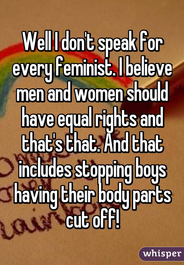 Well I don't speak for every feminist. I believe men and women should have equal rights and that's that. And that includes stopping boys having their body parts cut off!