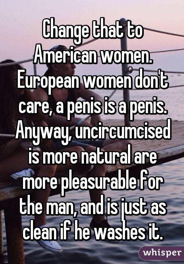 Change that to American women. European women don't care, a penis is a penis. Anyway, uncircumcised is more natural are more pleasurable for the man, and is just as clean if he washes it.