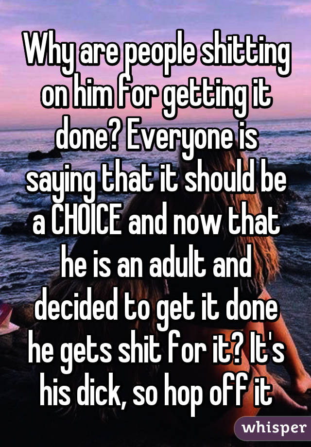 Why are people shitting on him for getting it done? Everyone is saying that it should be a CHOICE and now that he is an adult and decided to get it done he gets shit for it? It's his dick, so hop off it