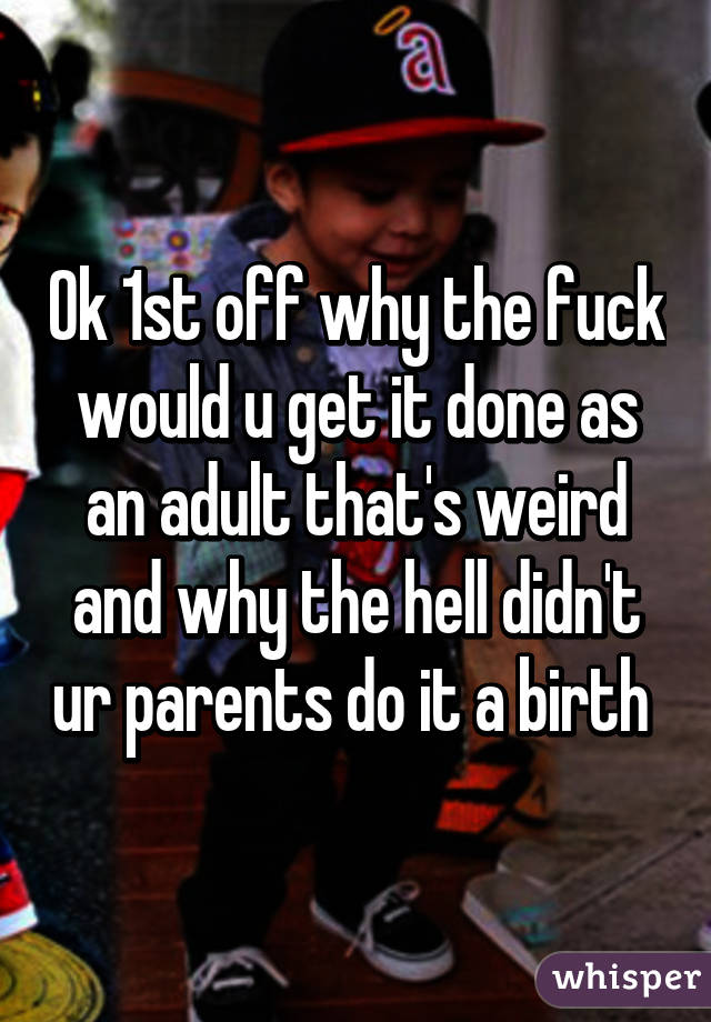 Ok 1st off why the fuck would u get it done as an adult that's weird and why the hell didn't ur parents do it a birth 