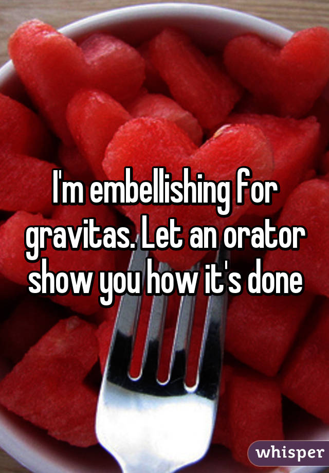 I'm embellishing for gravitas. Let an orator show you how it's done