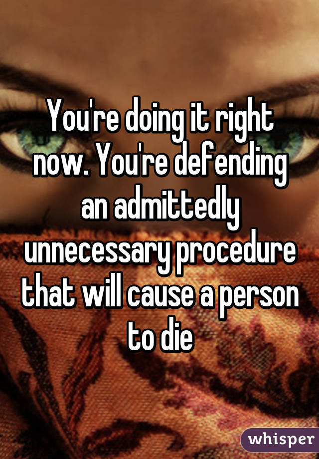 You're doing it right now. You're defending an admittedly unnecessary procedure that will cause a person to die