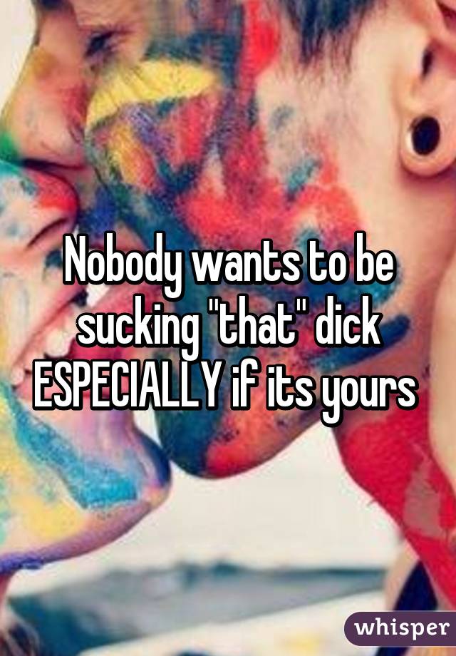 Nobody wants to be sucking "that" dick ESPECIALLY if its yours 