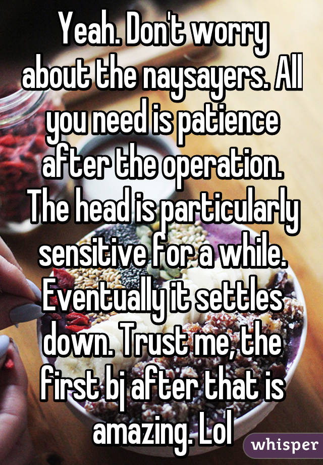 Yeah. Don't worry about the naysayers. All you need is patience after the operation. The head is particularly sensitive for a while. Eventually it settles down. Trust me, the first bj after that is amazing. Lol