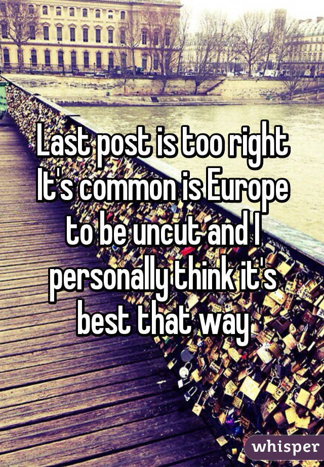 Last post is too right
It's common is Europe to be uncut and I personally think it's best that way