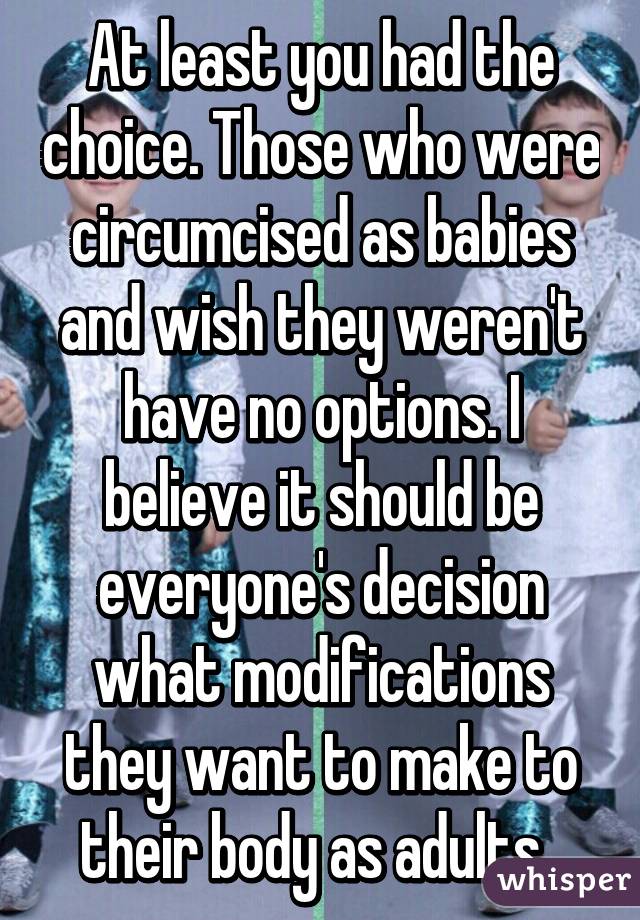 At least you had the choice. Those who were circumcised as babies and wish they weren't have no options. I believe it should be everyone's decision what modifications they want to make to their body as adults. 