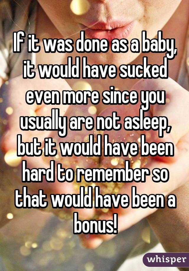 If it was done as a baby, it would have sucked even more since you usually are not asleep, but it would have been hard to remember so that would have been a bonus!