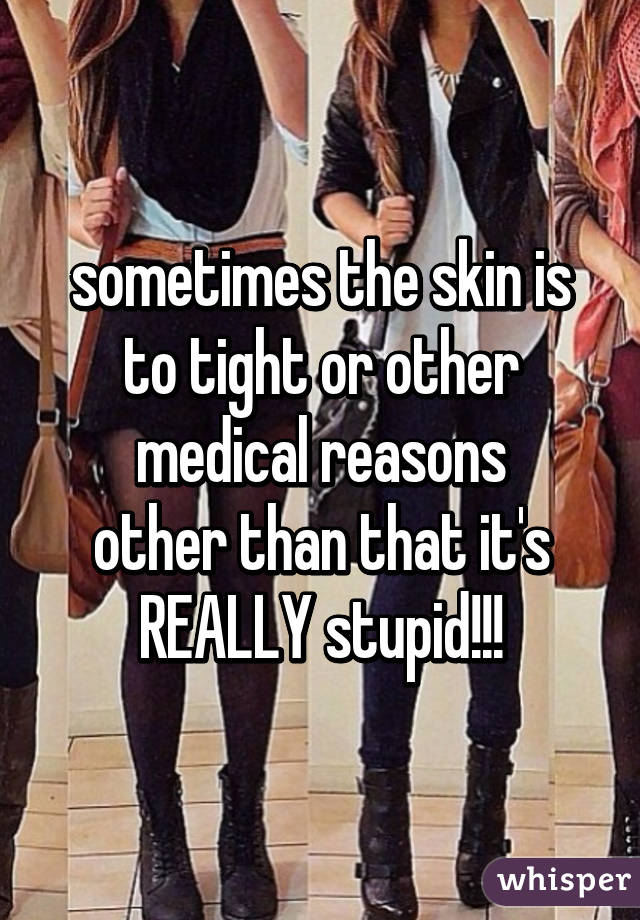 sometimes the skin is to tight or other medical reasons
other than that it's REALLY stupid!!!