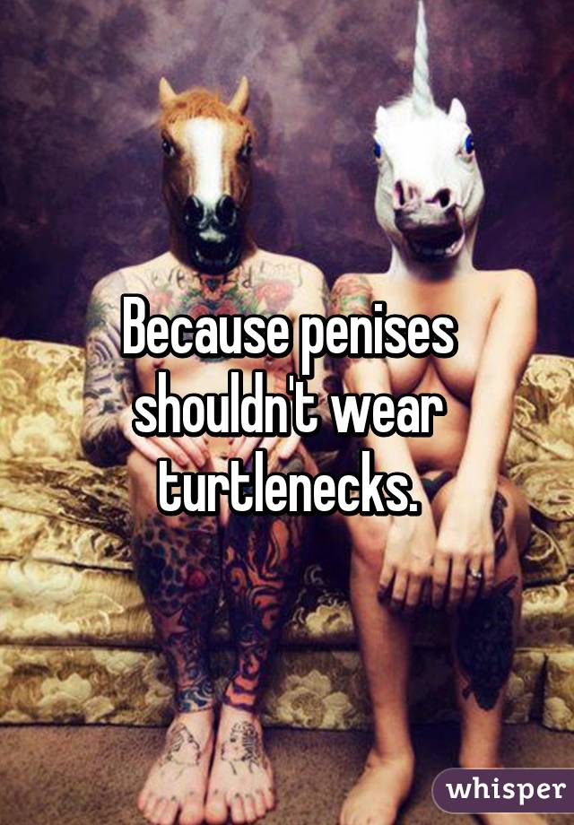 Because penises shouldn't wear turtlenecks.