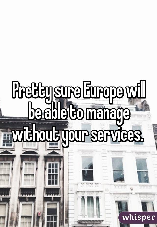 Pretty sure Europe will be able to manage without your services. 