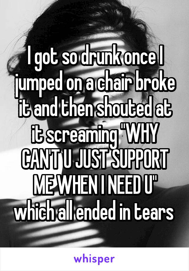 I got so drunk once I jumped on a chair broke it and then shouted at it screaming "WHY CAN'T U JUST SUPPORT ME WHEN I NEED U" which all ended in tears 