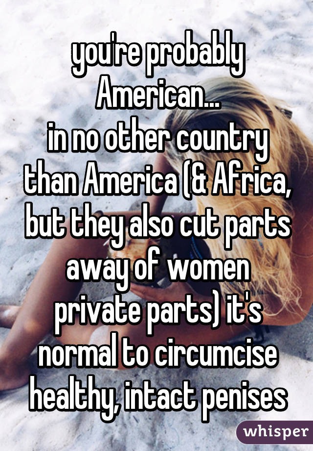 you're probably American...
in no other country than America (& Africa, but they also cut parts away of women private parts) it's normal to circumcise healthy, intact penises