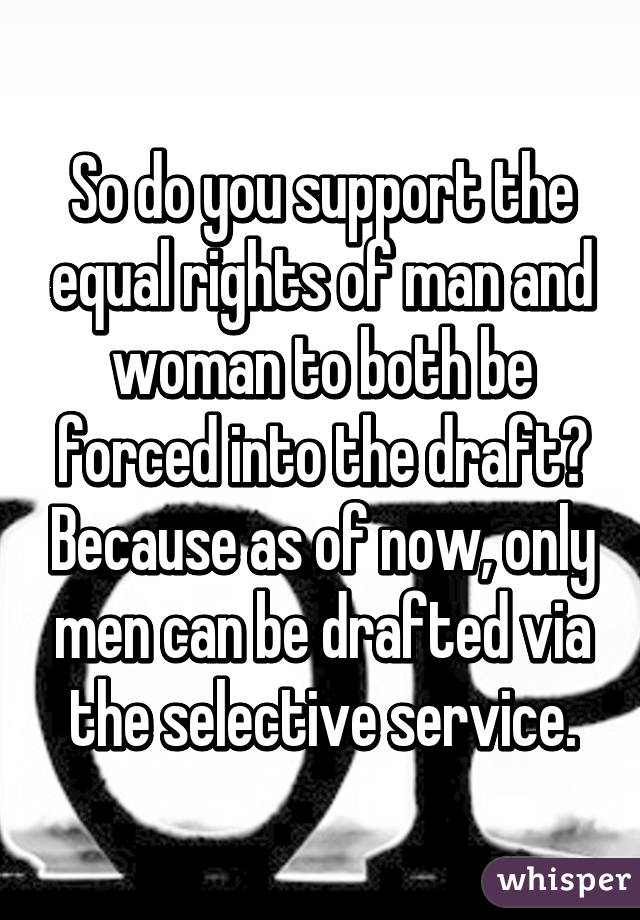 So do you support the equal rights of man and woman to both be forced into the draft? Because as of now, only men can be drafted via the selective service.