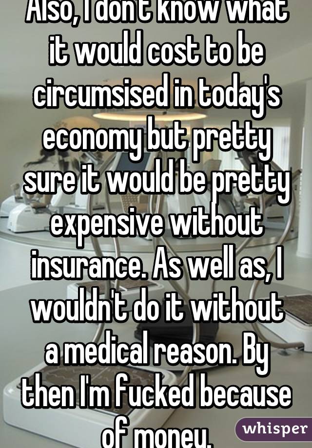 Also, I don't know what it would cost to be circumsised in today's economy but pretty sure it would be pretty expensive without insurance. As well as, I wouldn't do it without a medical reason. By then I'm fucked because of money.