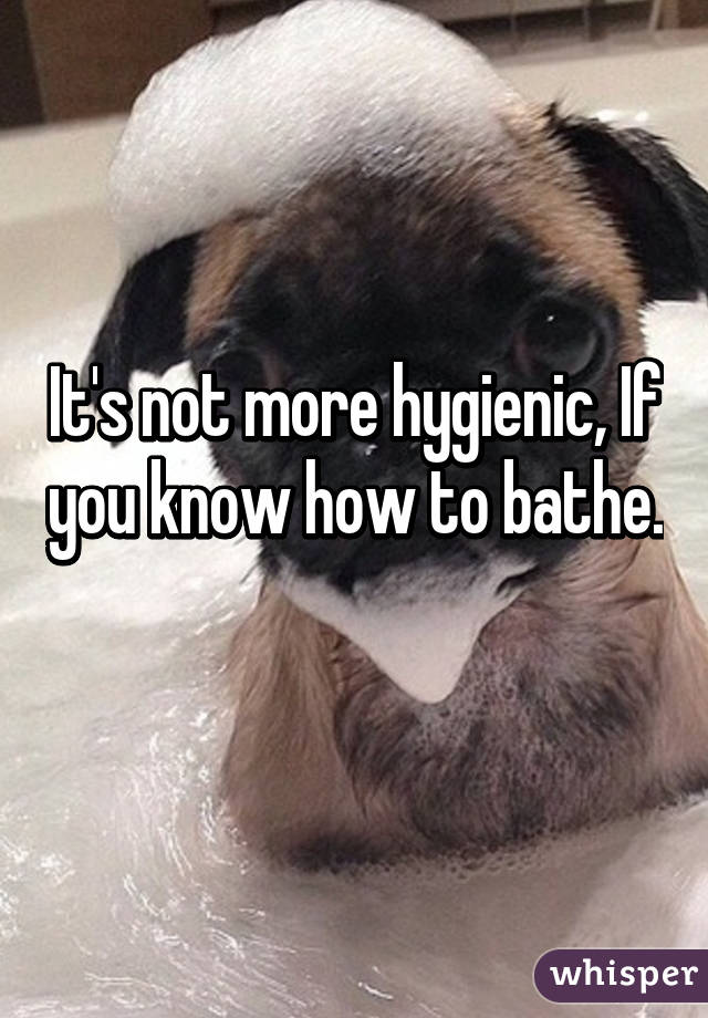 It's not more hygienic, If you know how to bathe. 