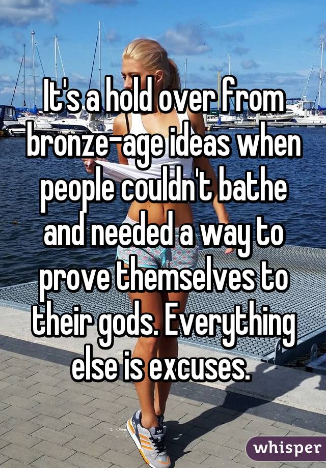 It's a hold over from bronze-age ideas when people couldn't bathe and needed a way to prove themselves to their gods. Everything else is excuses. 