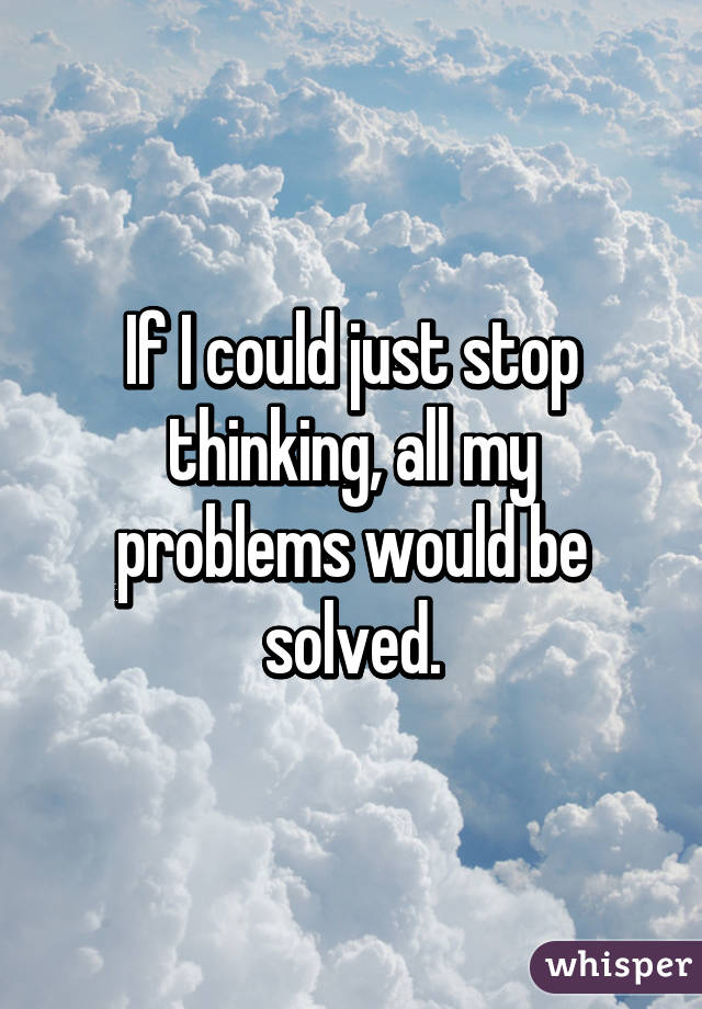 If I could just stop thinking, all my problems would be solved.
