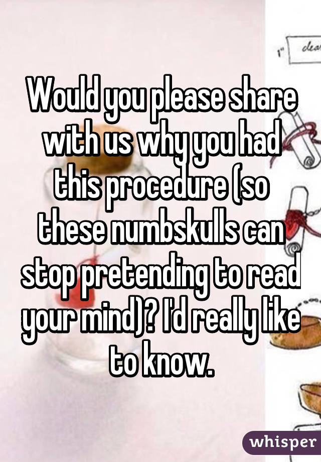 Would you please share with us why you had this procedure (so these numbskulls can stop pretending to read your mind)? I'd really like to know.