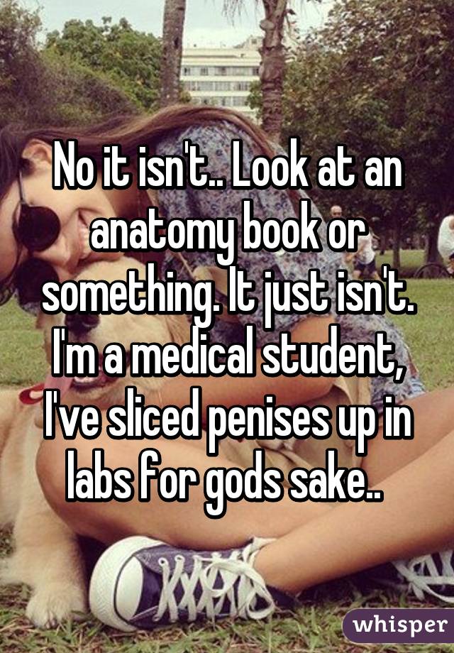 No it isn't.. Look at an anatomy book or something. It just isn't. I'm a medical student, I've sliced penises up in labs for gods sake.. 