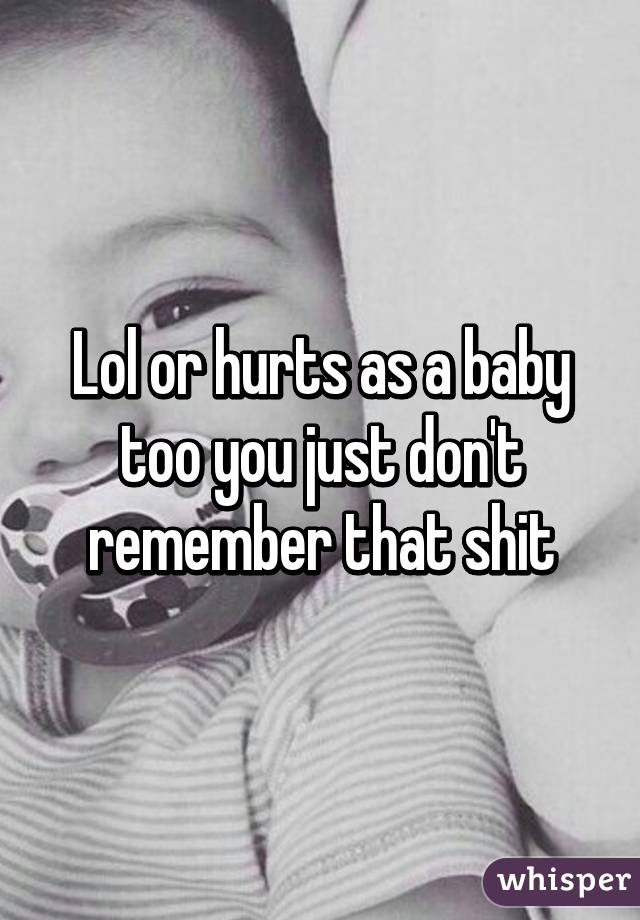 Lol or hurts as a baby too you just don't remember that shit