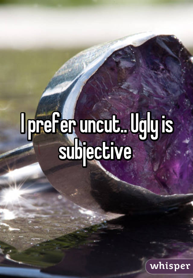 I prefer uncut.. Ugly is subjective 