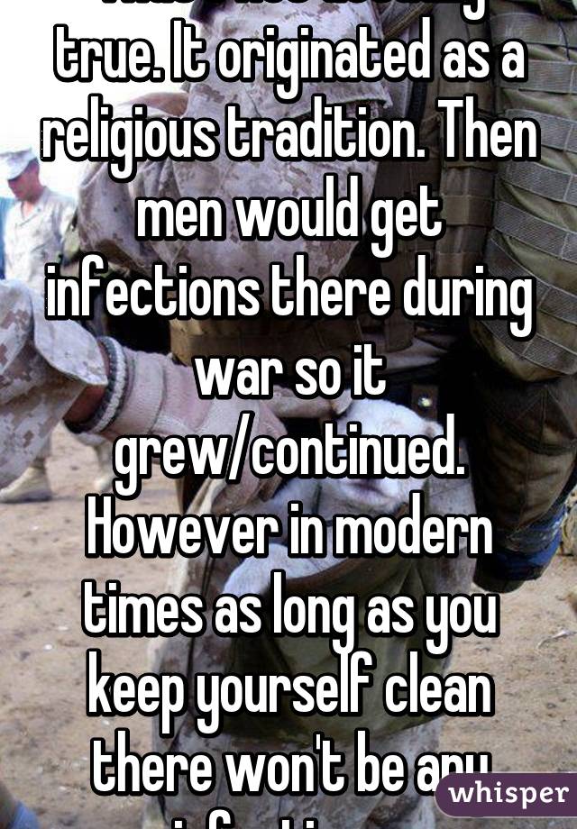 That's not actually true. It originated as a religious tradition. Then men would get infections there during war so it grew/continued. However in modern times as long as you keep yourself clean there won't be any infections..