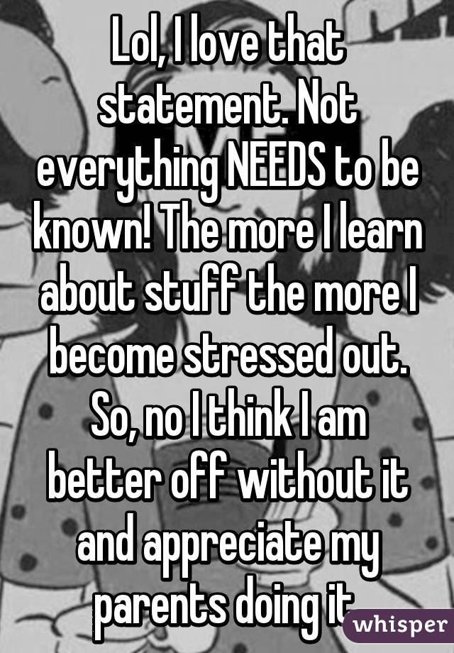 Lol, I love that statement. Not everything NEEDS to be known! The more I learn about stuff the more I become stressed out. So, no I think I am better off without it and appreciate my parents doing it.