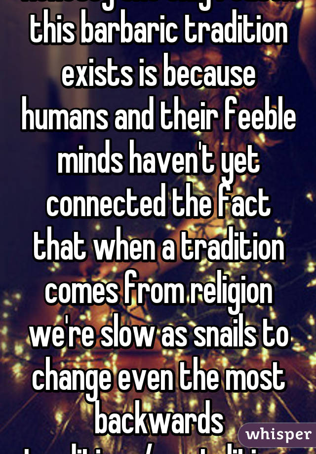 Honesty the only reason this barbaric tradition exists is because humans and their feeble minds haven't yet connected the fact that when a tradition comes from religion we're slow as snails to change even the most backwards traditions/mentalities. 