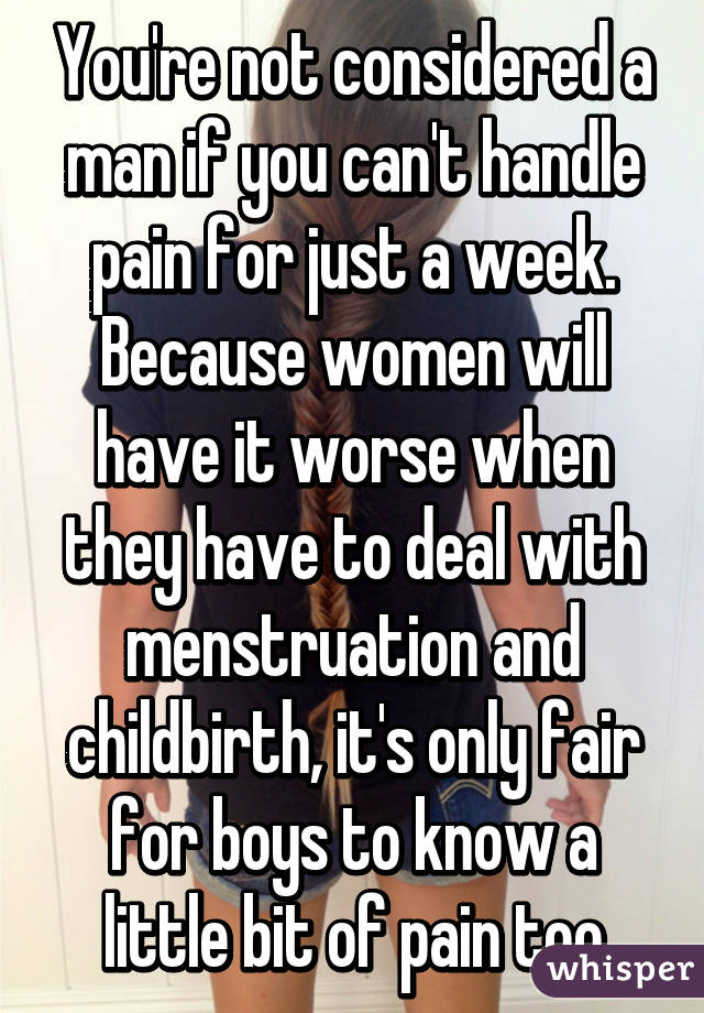 You're not considered a man if you can't handle pain for just a week. Because women will have it worse when they have to deal with menstruation and childbirth, it's only fair for boys to know a little bit of pain too