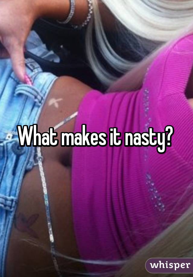 What makes it nasty? 