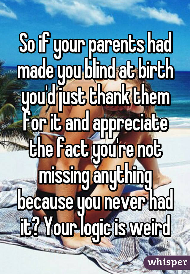 So if your parents had made you blind at birth you'd just thank them for it and appreciate the fact you're not missing anything because you never had it? Your logic is weird