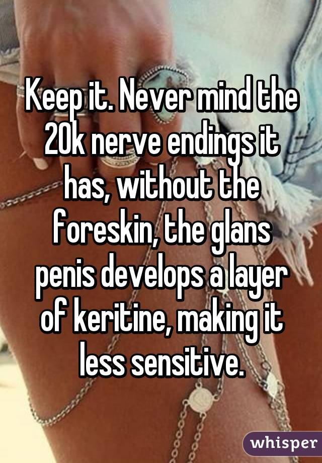 Keep it. Never mind the 20k nerve endings it has, without the foreskin, the glans penis develops a layer of keritine, making it less sensitive.