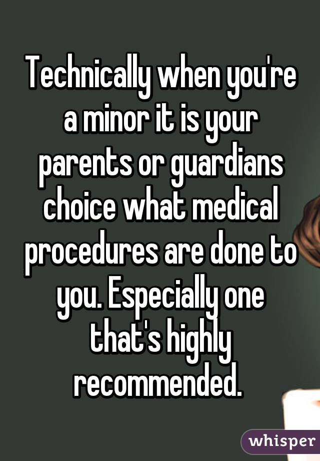 Technically when you're a minor it is your parents or guardians choice what medical procedures are done to you. Especially one that's highly recommended. 