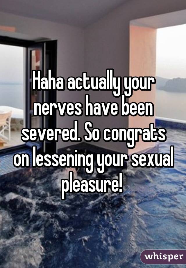 Haha actually your nerves have been severed. So congrats on lessening your sexual pleasure! 