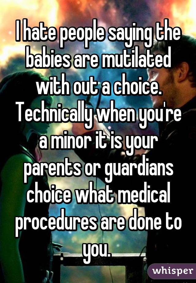 I hate people saying the babies are mutilated with out a choice. Technically when you're a minor it is your parents or guardians choice what medical procedures are done to you. 