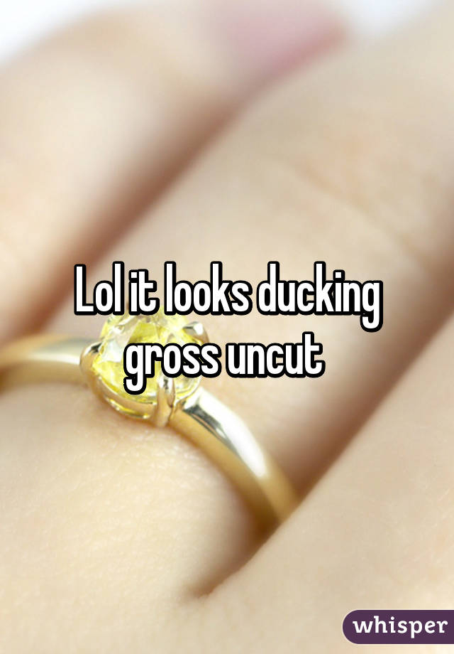 Lol it looks ducking gross uncut 