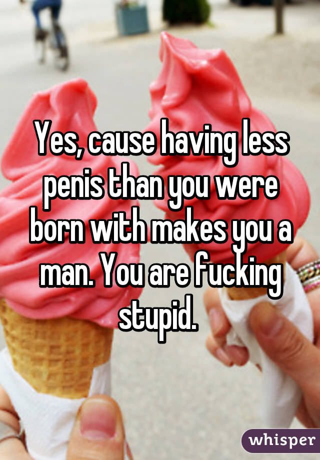 Yes, cause having less penis than you were born with makes you a man. You are fucking stupid. 