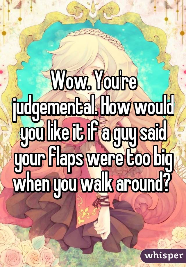 Wow. You're judgemental. How would you like it if a guy said your flaps were too big when you walk around? 