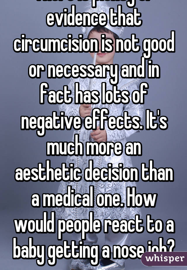 There is plenty of evidence that circumcision is not good or necessary and in fact has lots of negative effects. It's much more an aesthetic decision than a medical one. How would people react to a baby getting a nose job?  