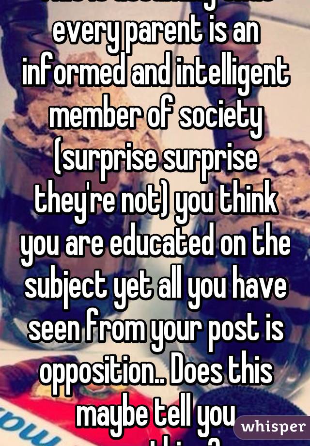 This is assuming that every parent is an informed and intelligent member of society (surprise surprise they're not) you think you are educated on the subject yet all you have seen from your post is opposition.. Does this maybe tell you something?