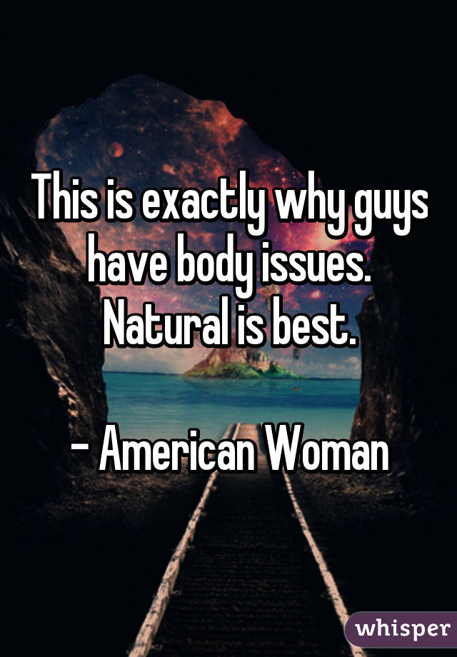 This is exactly why guys have body issues. Natural is best.

- American Woman