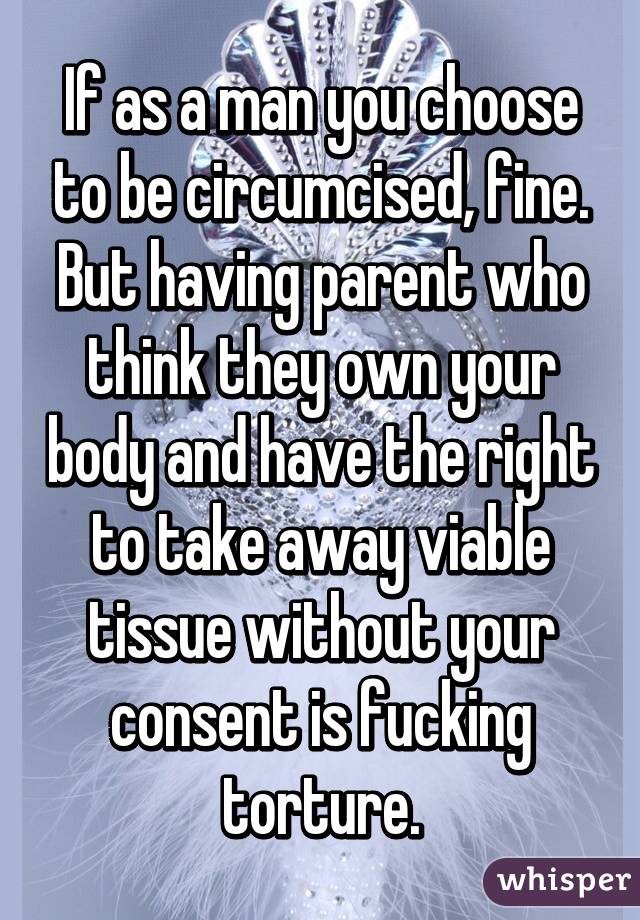 If as a man you choose to be circumcised, fine. But having parent who think they own your body and have the right to take away viable tissue without your consent is fucking torture.