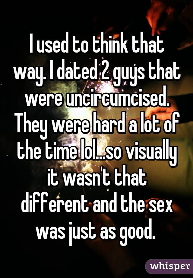 I used to think that way. I dated 2 guys that were uncircumcised. They were hard a lot of the time lol...so visually it wasn't that different and the sex was just as good. 