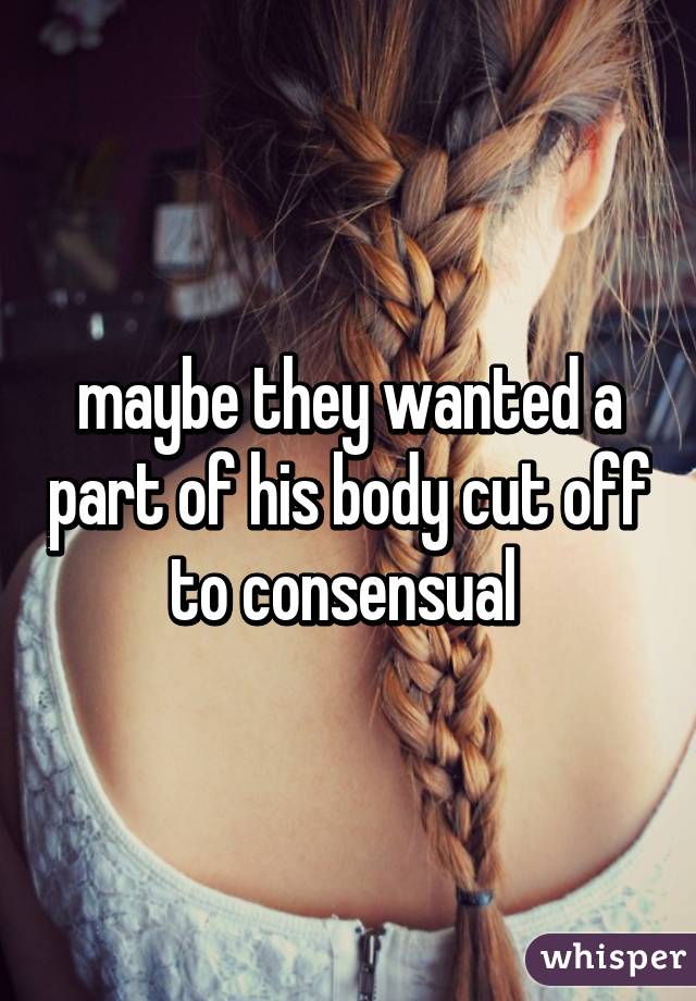 maybe they wanted a part of his body cut off to consensual 