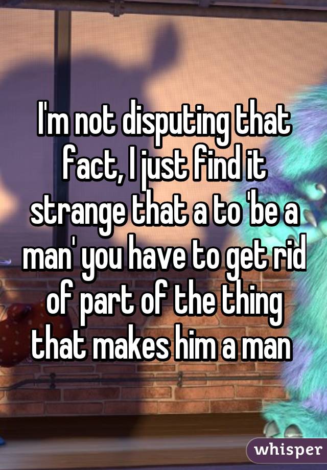 I'm not disputing that fact, I just find it strange that a to 'be a man' you have to get rid of part of the thing that makes him a man 