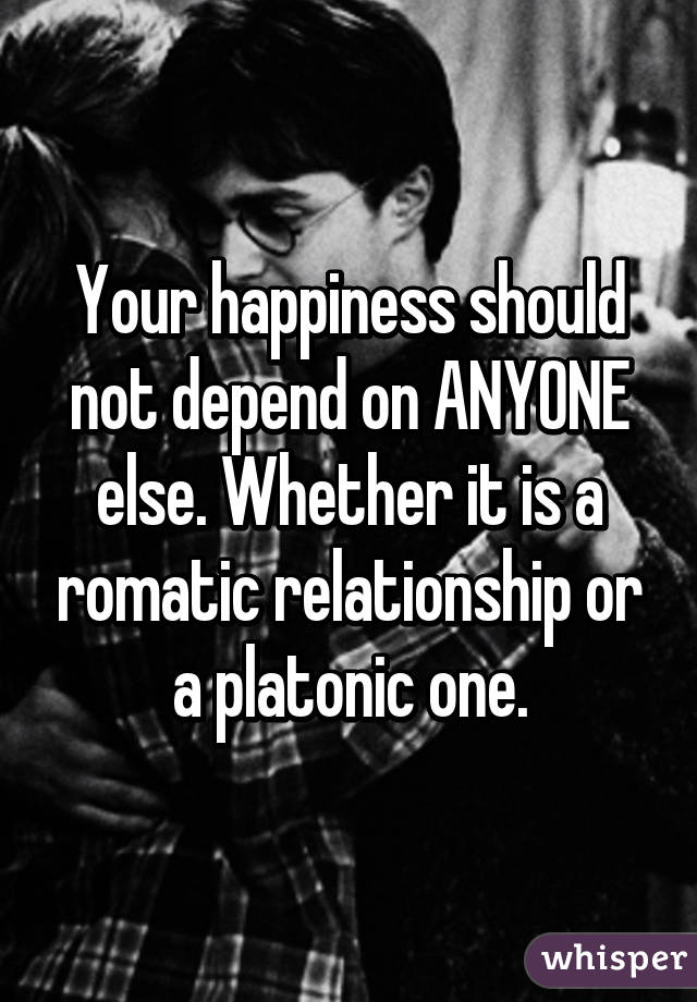 Your happiness should not depend on ANYONE else. Whether it is a romatic relationship or a platonic one.