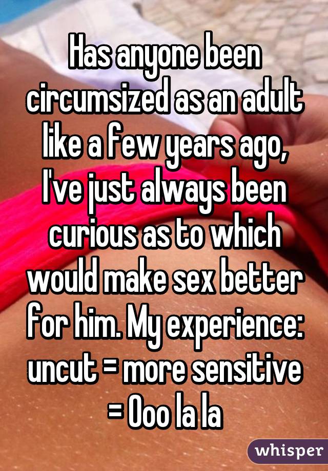 Has anyone been circumsized as an adult like a few years ago, I've just always been curious as to which would make sex better for him. My experience: uncut = more sensitive = Ooo la la