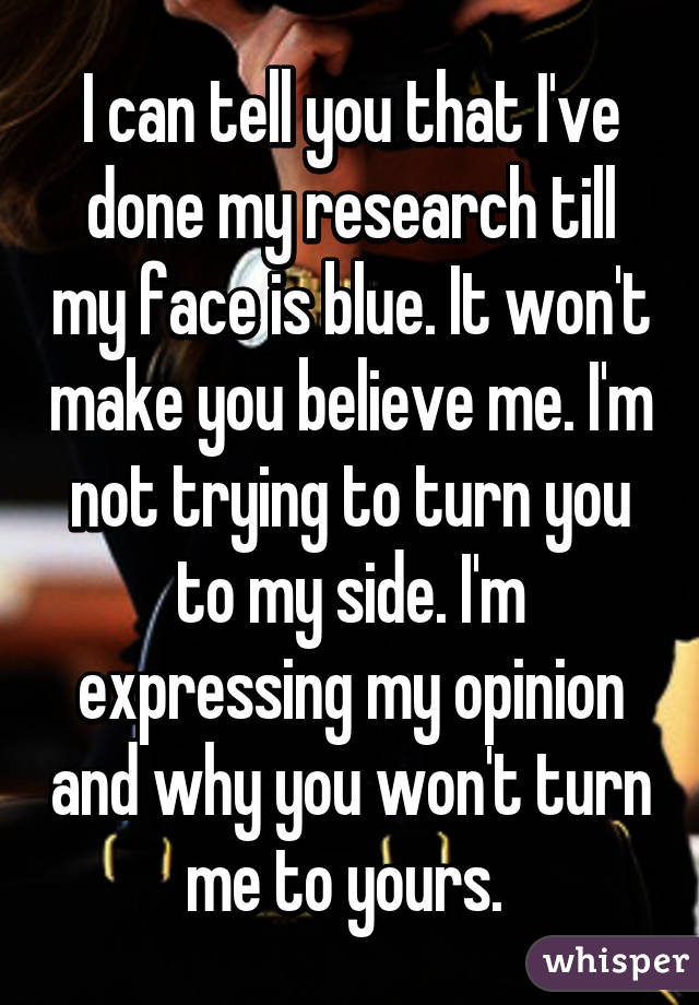 I can tell you that I've done my research till my face is blue. It won't make you believe me. I'm not trying to turn you to my side. I'm expressing my opinion and why you won't turn me to yours. 