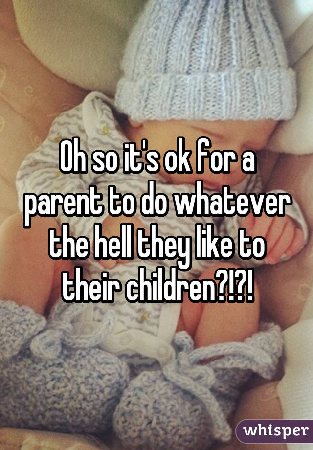 Oh so it's ok for a parent to do whatever the hell they like to their children?!?!