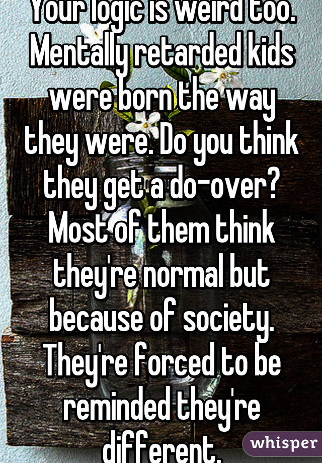 Your logic is weird too. Mentally retarded kids were born the way they were. Do you think they get a do-over? Most of them think they're normal but because of society. They're forced to be reminded they're different.